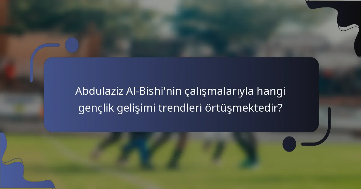 Abdulaziz Al-Bishi'nin çalışmalarıyla hangi gençlik gelişimi trendleri örtüşmektedir?
